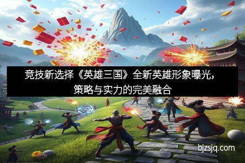 竞技新选择《英雄三国》全新英雄形象曝光，策略与实力的完美融合